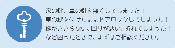  家の鍵、車の鍵を無くしてしまった！ 車の鍵を付けたままドアロックしてしまった！ 鍵がささらない、回りが悪い、折れてしまった！ など困ったときに、まずはご相談ください。